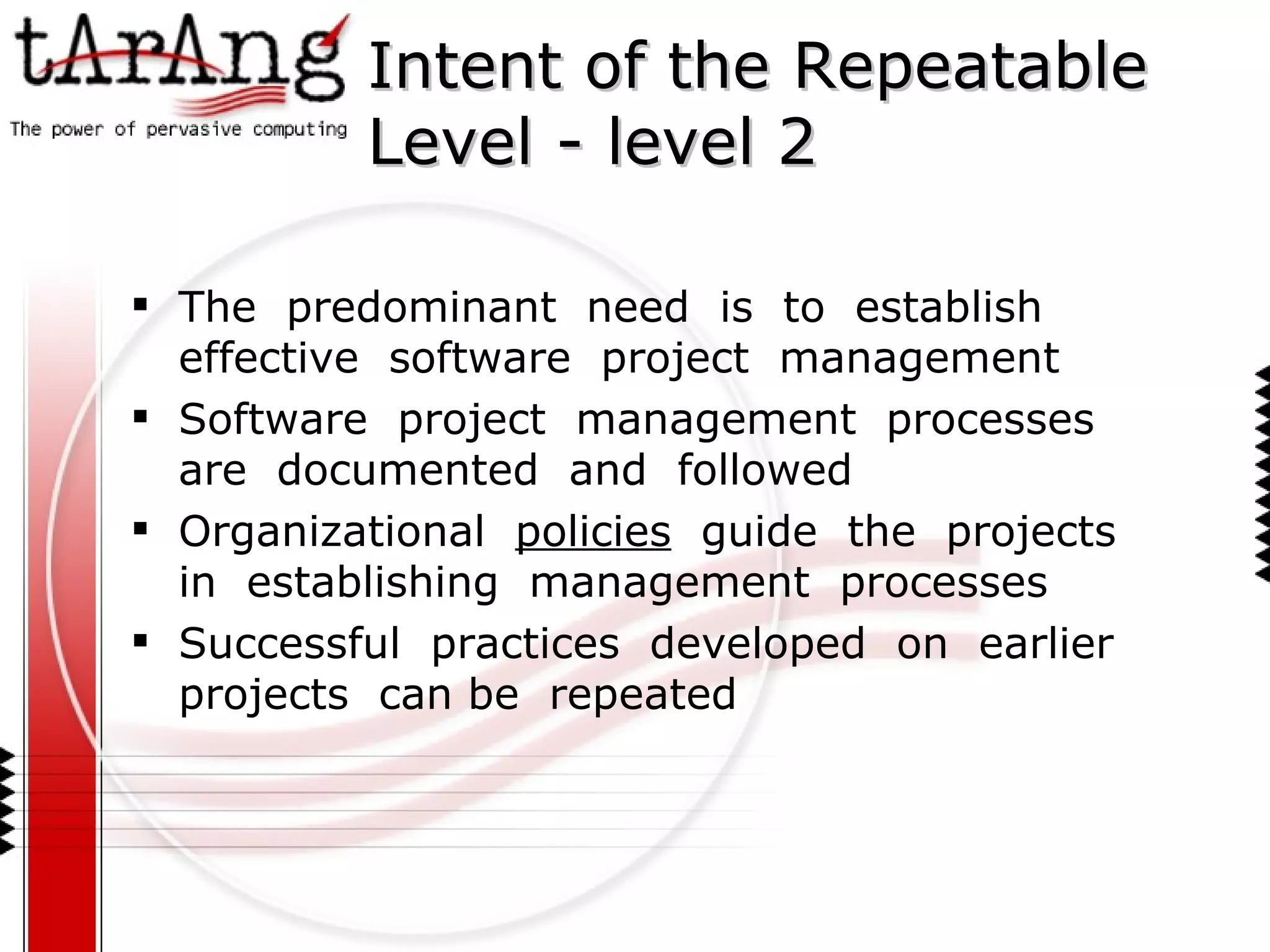 Intent of the Repeatable  Level - level 2 The  predominant  need  is  to  establish  effective  software  project  management Software  project  management  processes are  documented  and  followed Organizational  policies   guide  the  projects  in  establishing  management  processes Successful  practices  developed  on  earlier  projects  can be  repeated 