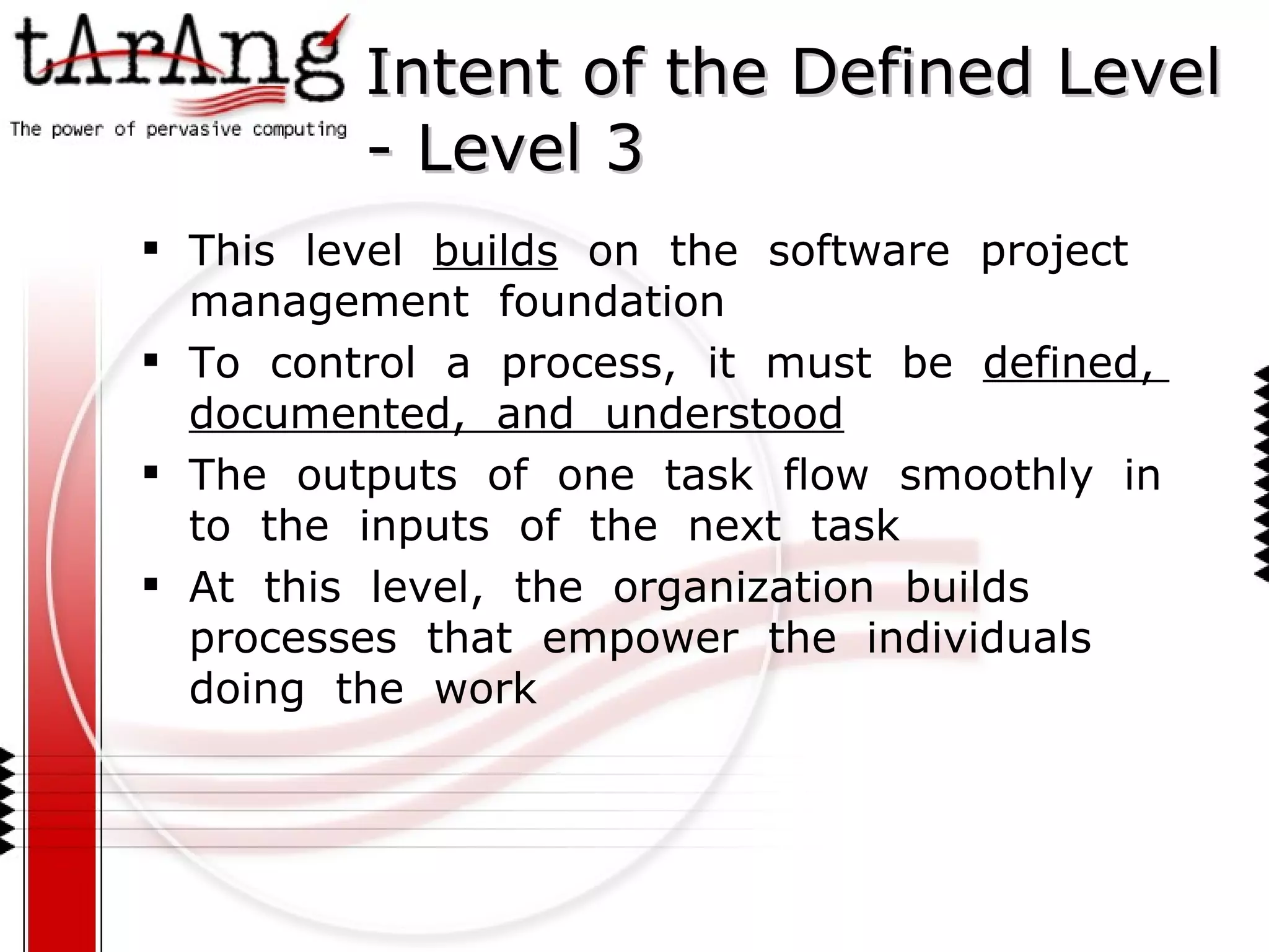 Intent of the Defined Level - Level 3 This  level  builds   on  the  software  project  management  foundation To  control  a  process,  it  must  be  defined,  documented,  and  understood The  outputs  of  one  task  flow  smoothly  in  to  the  inputs  of  the  next  task At  this  level,  the  organization  builds  processes  that  empower  the  individuals doing  the  work  