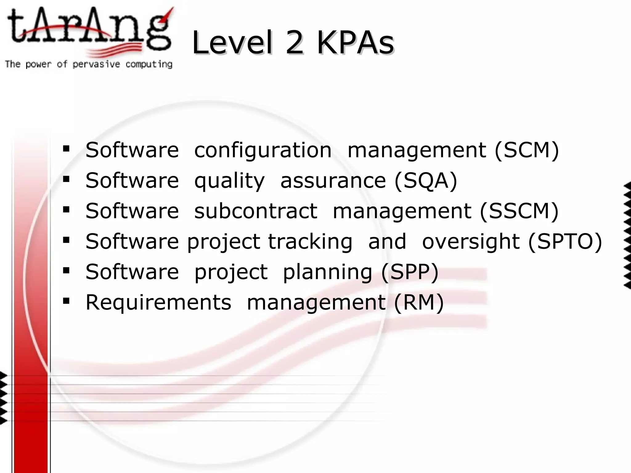 Level 2 KPAs Software  configuration  management (SCM) Software  quality  assurance (SQA) Software  subcontract  management (SSCM) Software project tracking  and  oversight (SPTO) Software  project  planning (SPP) Requirements  management (RM) 