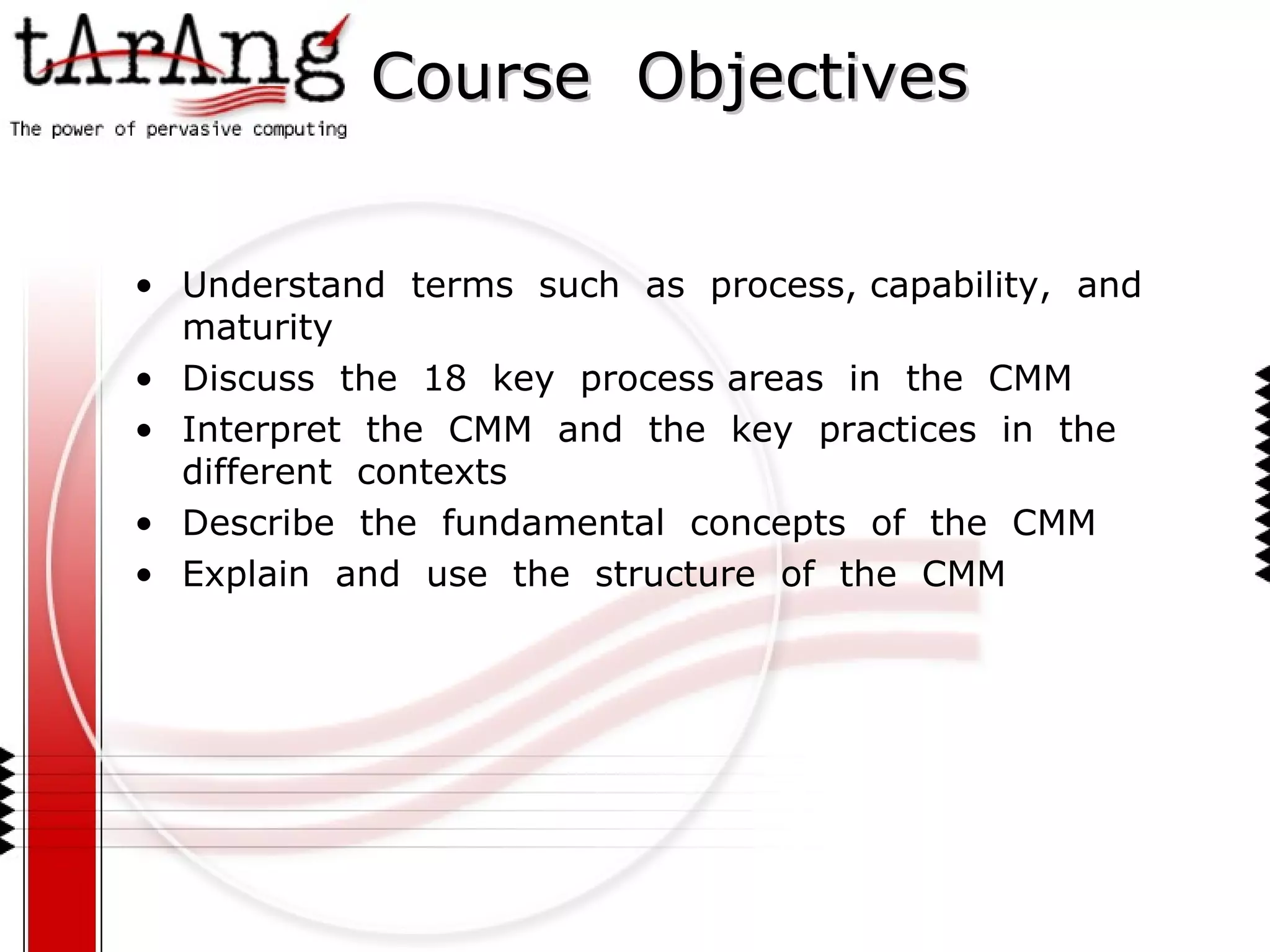 Course  Objectives Understand  terms  such  as  process, capability,  and  maturity Discuss  the  18  key  process areas  in  the  CMM Interpret  the  CMM  and  the  key  practices  in  the  different  contexts Describe  the  fundamental  concepts  of  the  CMM Explain  and  use  the  structure  of  the  CMM 