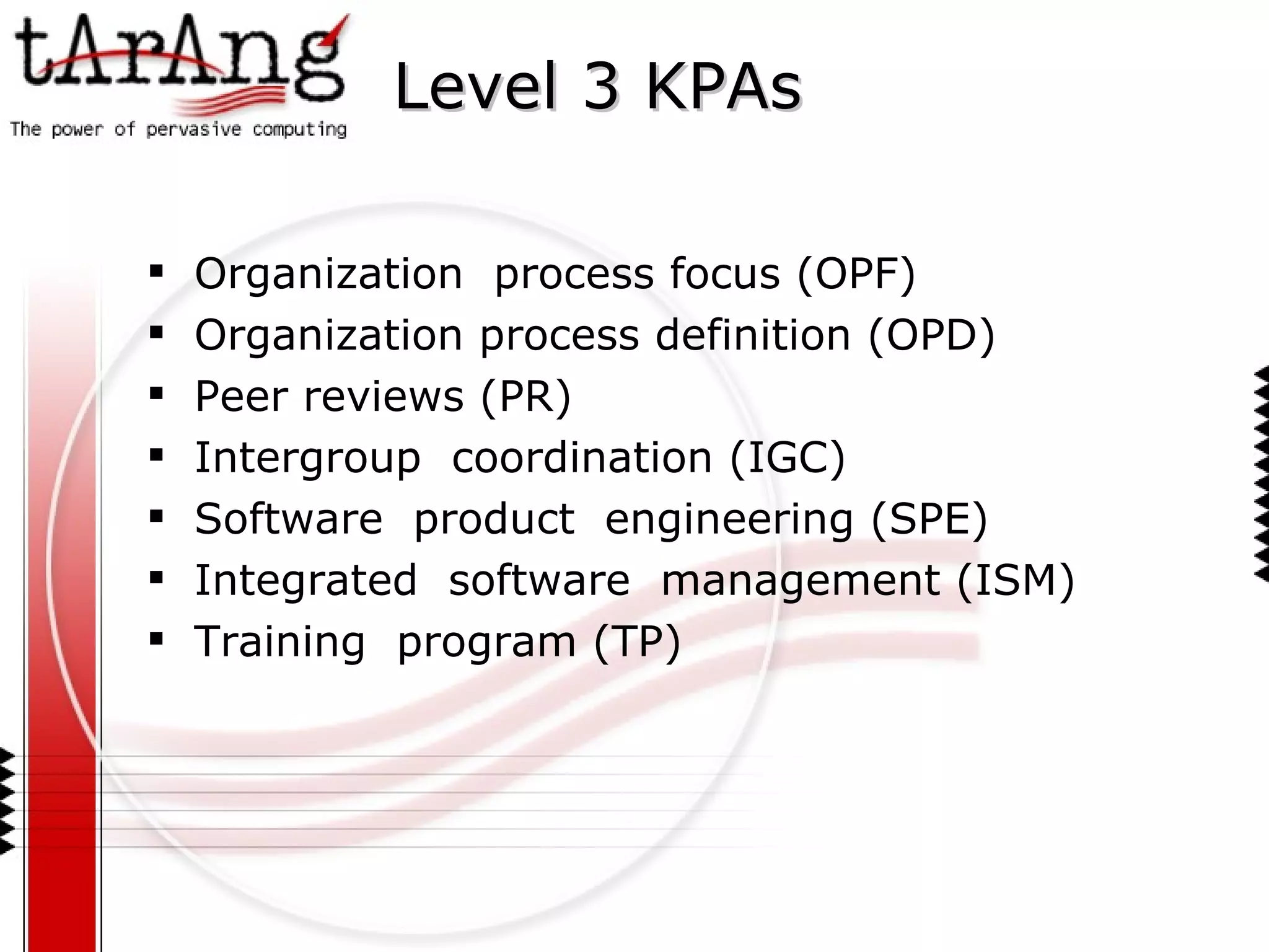 Level 3 KPAs Organization  process focus (OPF) Organization process definition (OPD) Peer reviews (PR) Intergroup  coordination (IGC) Software  product  engineering (SPE) Integrated  software  management (ISM) Training  program (TP) 