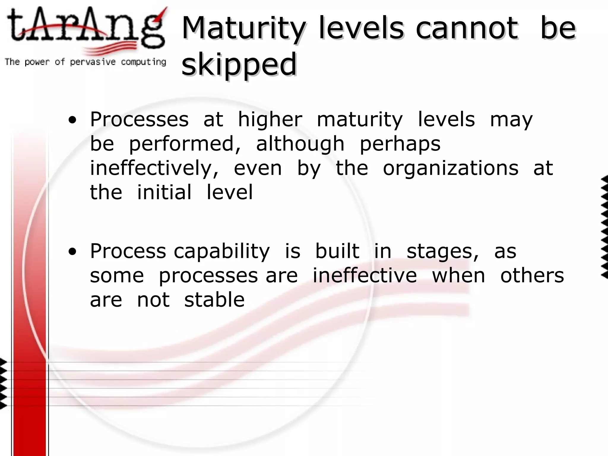 Maturity levels cannot  be  skipped Processes  at  higher  maturity  levels  may  be  performed,  although  perhaps  ineffectively,  even  by  the  organizations  at  the  initial  level Process capability  is  built  in  stages,  as some  processes are  ineffective  when  others  are  not  stable 