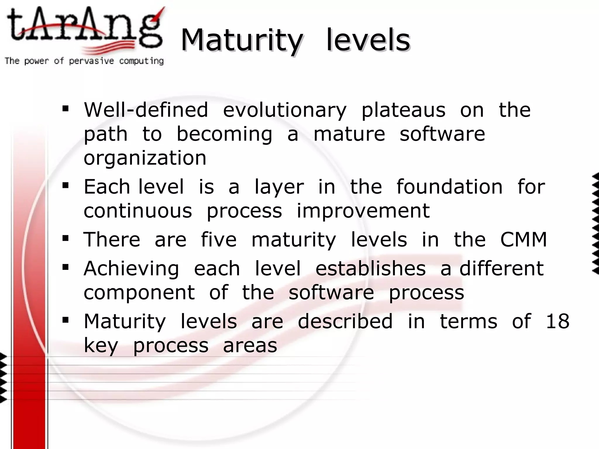 Maturity  levels Well-defined  evolutionary  plateaus  on  the  path  to  becoming  a  mature  software  organization Each level  is  a  layer  in  the  foundation  for  continuous  process  improvement There  are  five  maturity  levels  in  the  CMM Achieving  each  level  establishes  a different  component  of  the  software  process Maturity  levels  are  described  in  terms  of  18  key  process  areas 