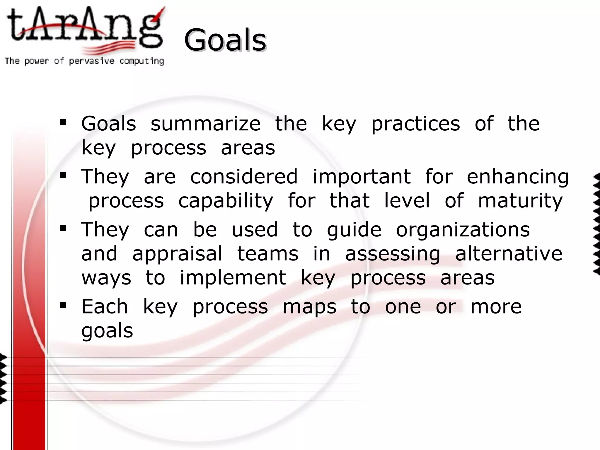 Goals Goals  summarize  the  key  practices  of  the  key  process  areas They  are  considered  important  for  enhancing  process  capability  for  that  level  of  maturity They  can  be  used  to  guide  organizations  and  appraisal  teams  in  assessing  alternative  ways  to  implement  key  process  areas Each  key  process  maps  to  one  or  more goals 