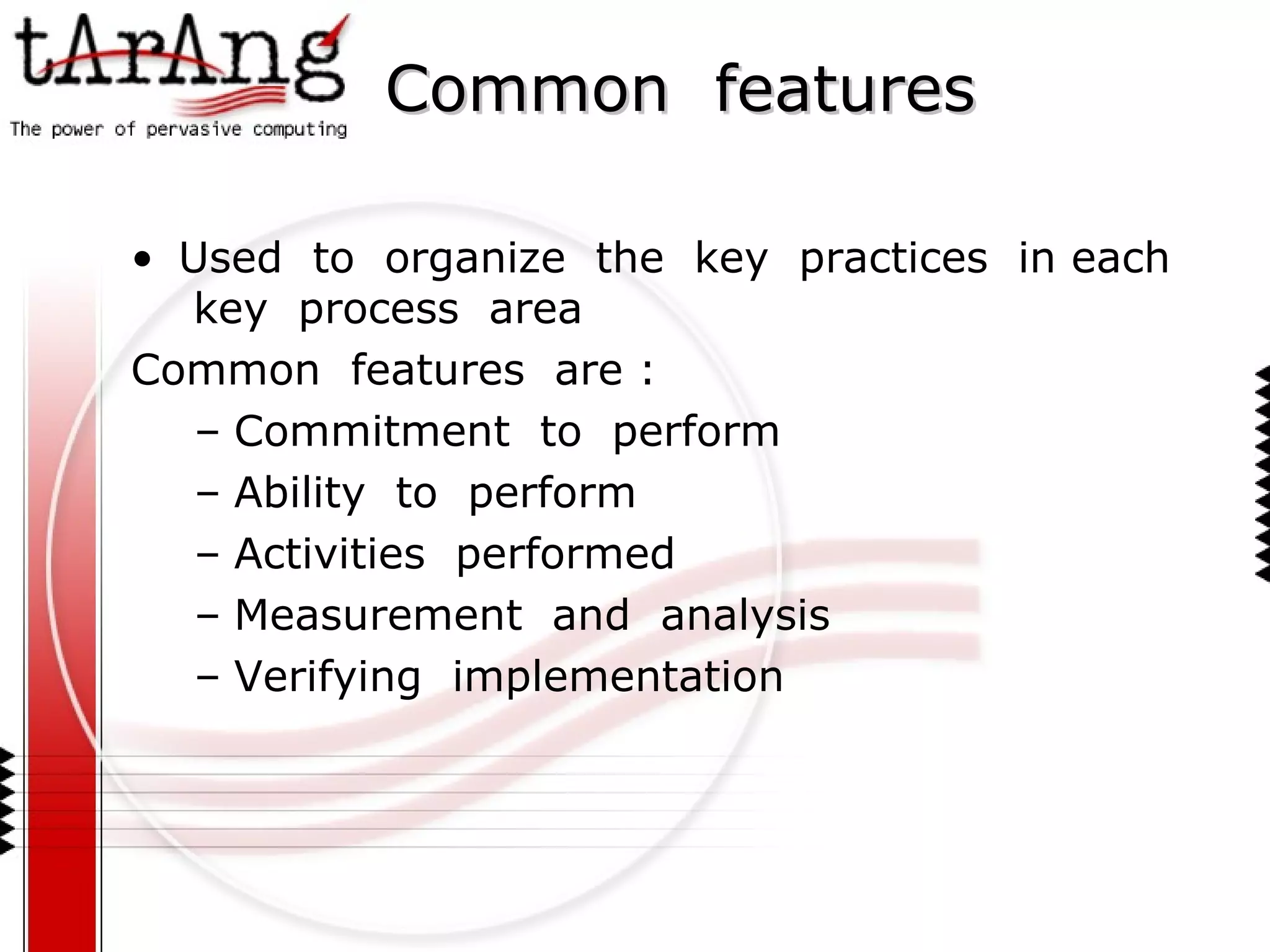 Common  features Used  to  organize  the  key  practices  in each  key  process  area Common  features  are : Commitment  to  perform Ability  to  perform Activities  performed Measurement  and  analysis Verifying  implementation 