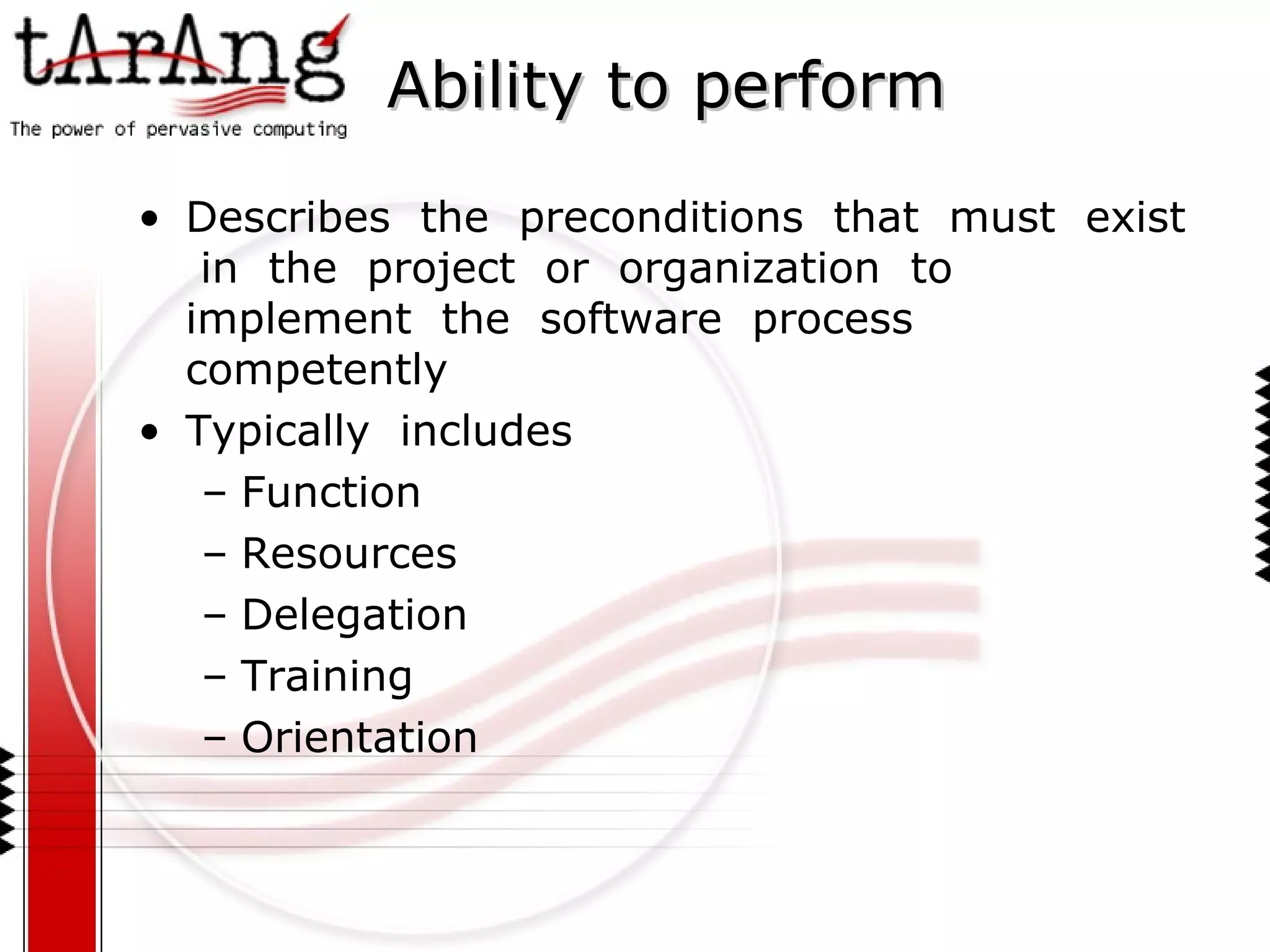 Ability to perform Describes  the  preconditions  that  must  exist  in  the  project  or  organization  to  implement  the  software  process  competently Typically  includes Function Resources Delegation Training Orientation 