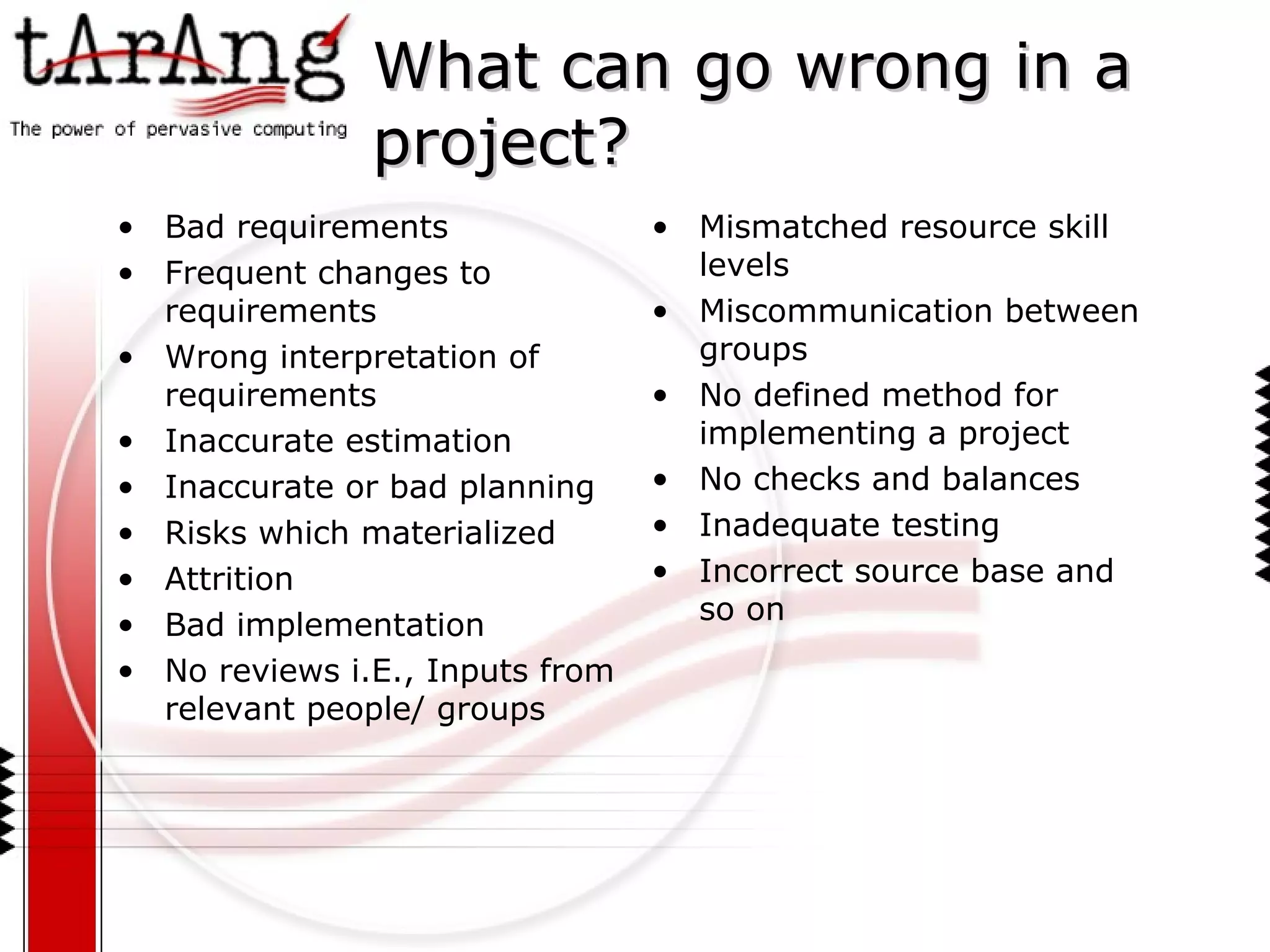 Bad requirements Frequent changes to requirements Wrong interpretation of requirements Inaccurate estimation Inaccurate or bad planning Risks which materialized Attrition Bad implementation No reviews i.E., Inputs from relevant people/ groups Mismatched resource skill levels Miscommunication between groups No defined method for implementing a project  No checks and balances Inadequate testing Incorrect source base and so on What can go wrong in a project? 