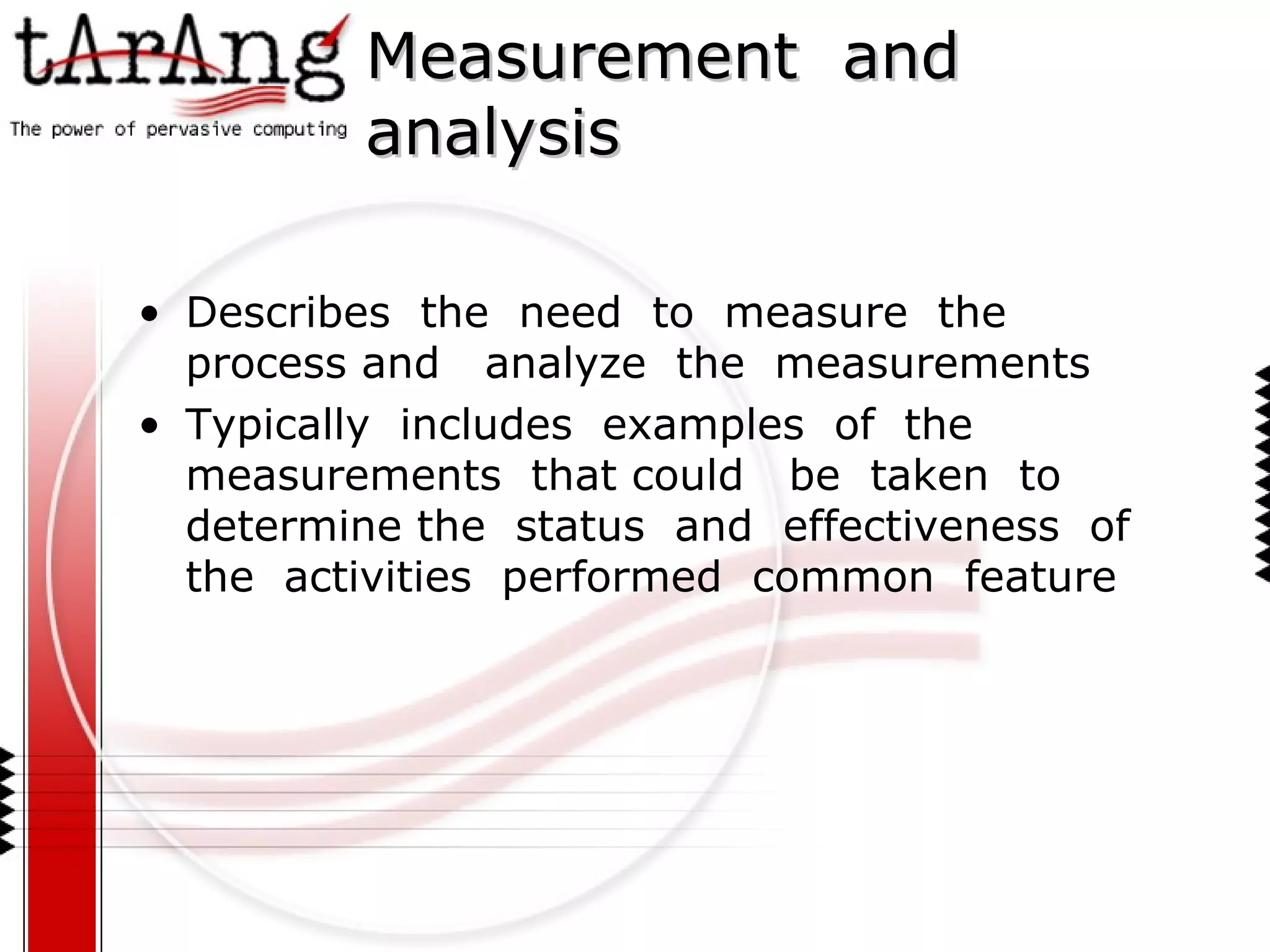 Measurement  and  analysis Describes  the  need  to  measure  the  process and  analyze  the  measurements Typically  includes  examples  of  the  measurements  that could  be  taken  to  determine the  status  and  effectiveness  of  the  activities  performed  common  feature 