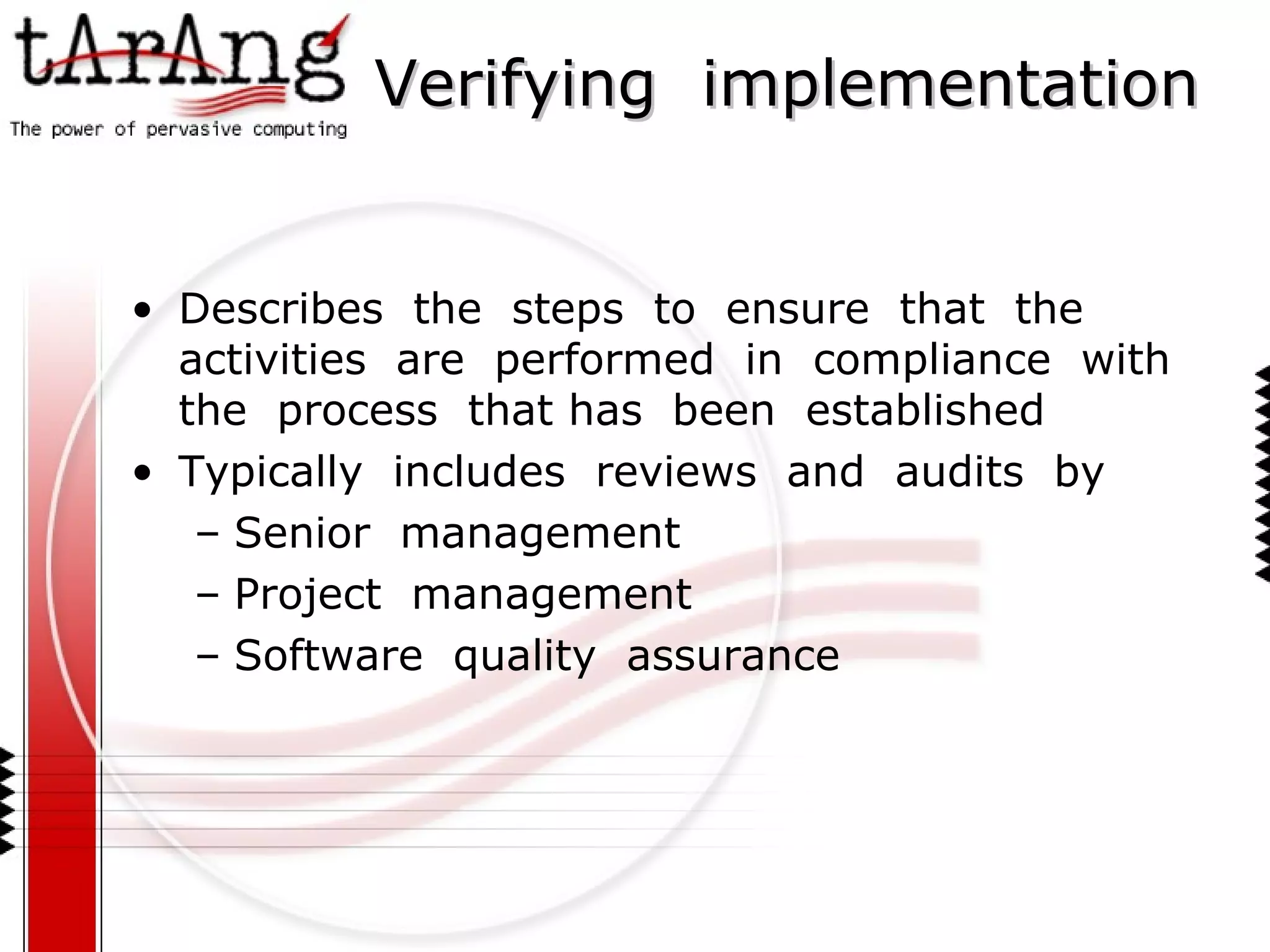 Verifying  implementation Describes  the  steps  to  ensure  that  the  activities  are  performed  in  compliance  with  the  process  that has  been  established Typically  includes  reviews  and  audits  by Senior  management Project  management Software  quality  assurance 