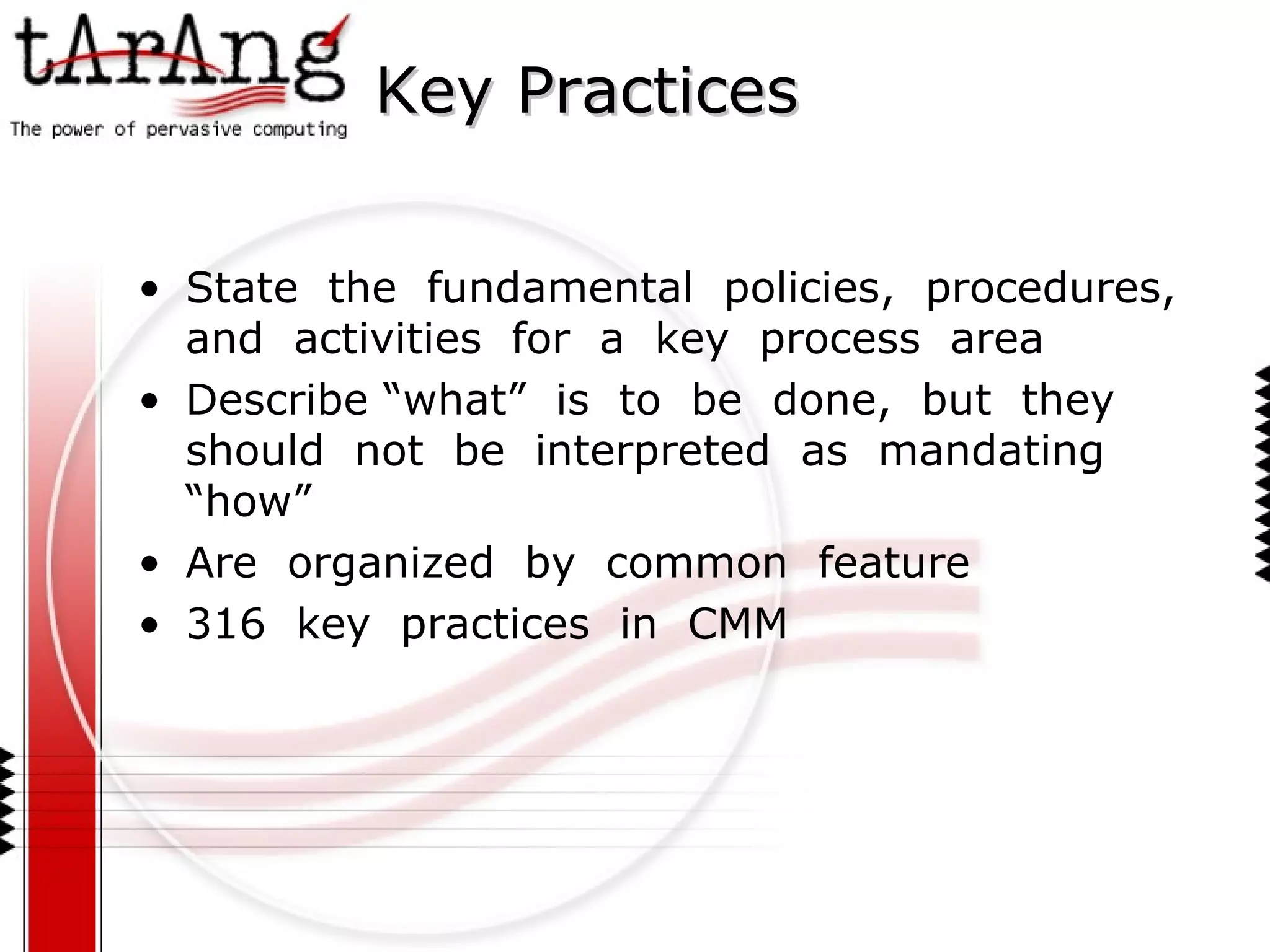 Key Practices State  the  fundamental  policies,  procedures,  and  activities  for  a  key  process  area Describe “what”  is  to  be  done,  but  they  should  not  be  interpreted  as  mandating  “how” Are  organized  by  common  feature 316  key  practices  in  CMM 
