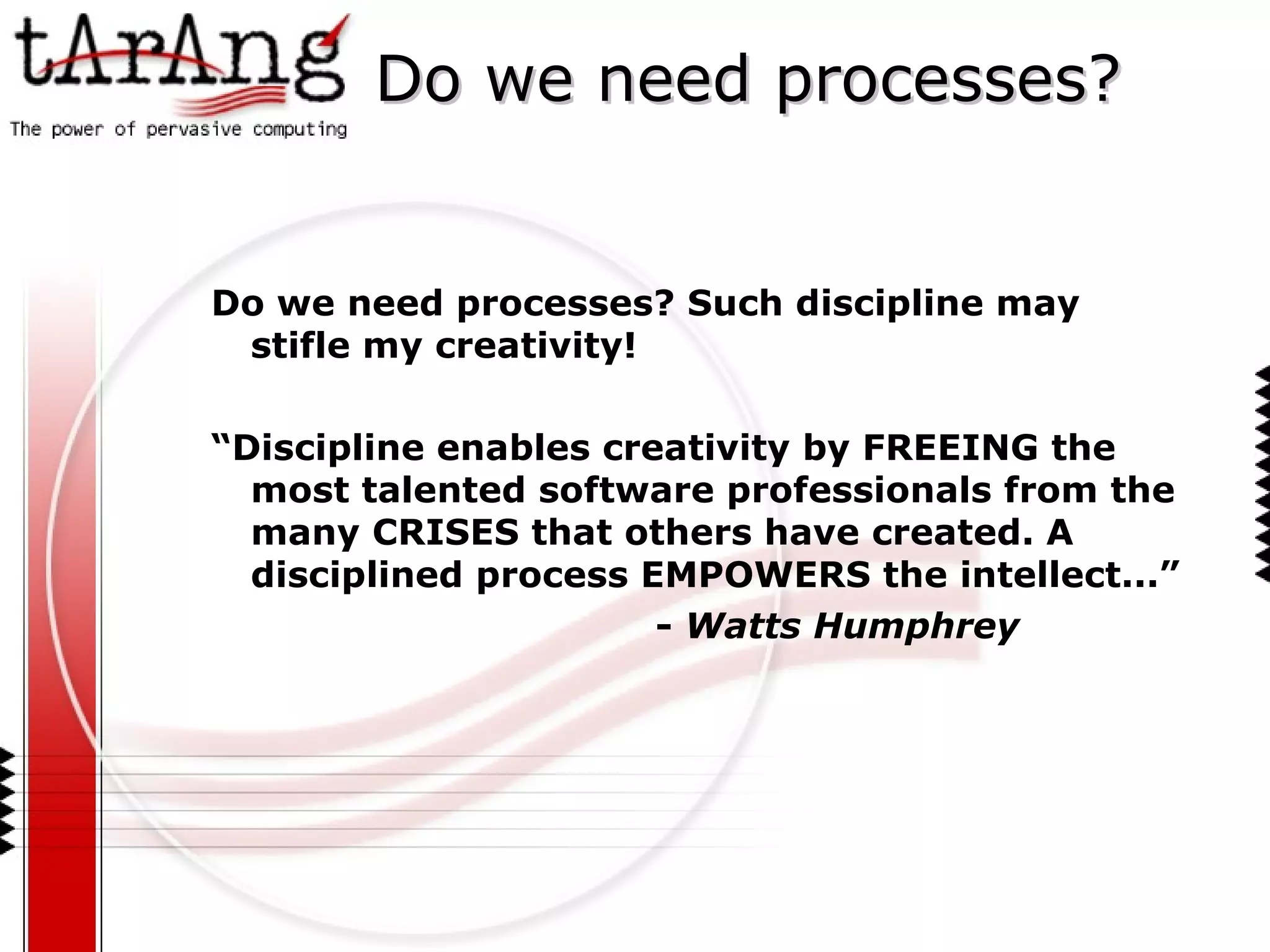 Do we need processes? Do we need processes? Such discipline may  stifle  my creativity! “ Discipline enables creativity by FREEING the most talented software professionals from the many CRISES that others have created. A disciplined process EMPOWERS the intellect...”  -  Watts Humphrey 