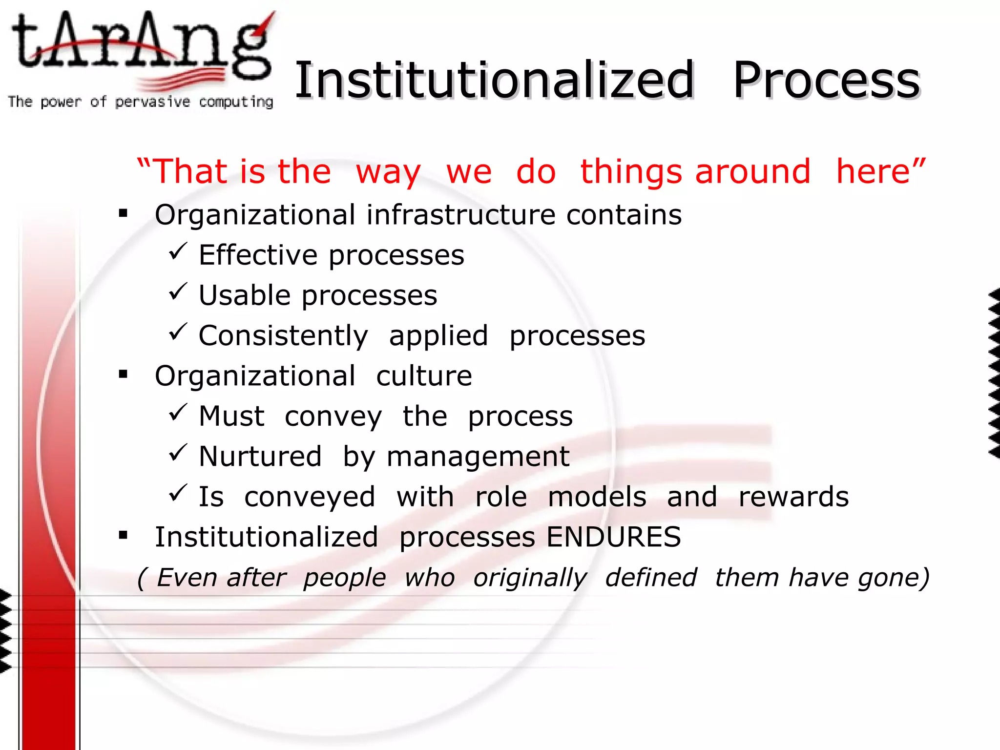 Institutionalized  Process “ That is the  way  we  do  things around  here” Organizational infrastructure contains  Effective processes Usable processes Consistently  applied  processes Organizational  culture  Must  convey  the  process Nurtured  by management  Is  conveyed  with  role  models  and  rewards Institutionalized  processes ENDURES ( Even after  people  who  originally  defined  them have gone) 