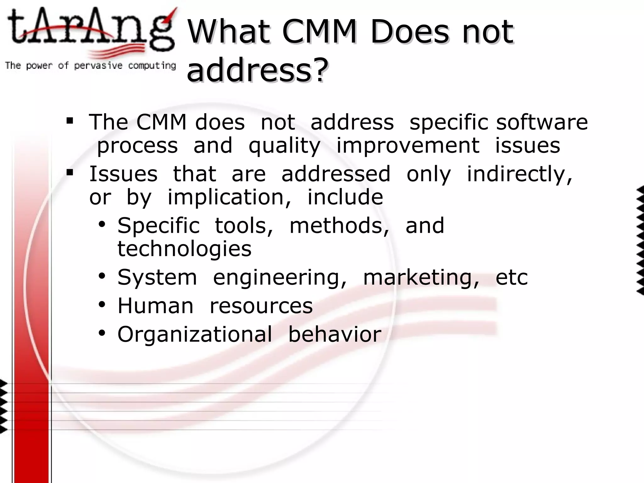 What CMM Does not address? The CMM does  not  address  specific software  process  and  quality  improvement  issues Issues  that  are  addressed  only  indirectly,  or  by  implication,  include Specific  tools,  methods,  and  technologies System  engineering,  marketing,  etc Human  resources Organizational  behavior  