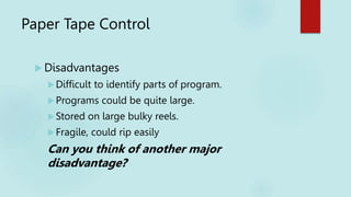 Paper Tape Control
 Disadvantages
Difficult to identify parts of program.
Programs could be quite large.
Stored on large bulky reels.
Fragile, could rip easily
Can you think of another major
disadvantage?
 