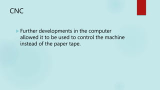 CNC
 Further developments in the computer
allowed it to be used to control the machine
instead of the paper tape.
 