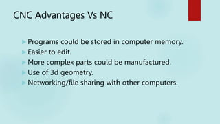 CNC Advantages Vs NC
 Programs could be stored in computer memory.
 Easier to edit.
 More complex parts could be manufactured.
 Use of 3d geometry.
 Networking/file sharing with other computers.
 