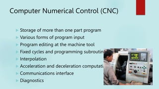 Computer Numerical Control (CNC)
 Storage of more than one part program
 Various forms of program input
 Program editing at the machine tool
 Fixed cycles and programming subroutines
 Interpolation
 Acceleration and deceleration computations
 Communications interface
 Diagnostics
 