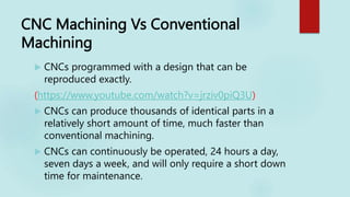 CNC Machining Vs Conventional
Machining
 CNCs programmed with a design that can be
reproduced exactly.
(https://www.youtube.com/watch?v=jrziv0piQ3U)
 CNCs can produce thousands of identical parts in a
relatively short amount of time, much faster than
conventional machining.
 CNCs can continuously be operated, 24 hours a day,
seven days a week, and will only require a short down
time for maintenance.
 