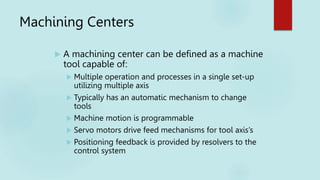 Machining Centers
 A machining center can be defined as a machine
tool capable of:
 Multiple operation and processes in a single set-up
utilizing multiple axis
 Typically has an automatic mechanism to change
tools
 Machine motion is programmable
 Servo motors drive feed mechanisms for tool axis’s
 Positioning feedback is provided by resolvers to the
control system
 