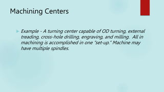 Machining Centers
 Example - A turning center capable of OD turning, external
treading, cross-hole drilling, engraving, and milling. All in
machining is accomplished in one “set-up.” Machine may
have multiple spindles.
 