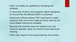  CNCs can easily be updated by changing the
software
 A visual test of every new program allows designers
to ensure that the desired effect is achieved.
 Advanced software allows CNC machines to make
products that cannot be made by hand, even by the
most skilled machinists available.
 Because the machine does the skilled work, the
machine operator does not need to have advanced
training.
 CNCs only require to be supervised by one worker.
 