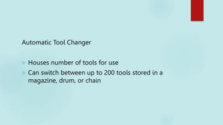 Automatic Tool Changer
 Houses number of tools for use
 Can switch between up to 200 tools stored in a
magazine, drum, or chain
 