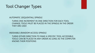 Tool Changer Types
AUTOMATIC (SEQUENTIAL) SPINDLE
TURNS ONE INCREMENT IN ONE DIRECTION FOR EACH TOOL
CHANGE; TOOLS MUST BE PLACED IN THE SPINDLE IN THE ORDER
THEY ARE USED
INDEXABLE (RANDOM ACCESS) SPINDLE
TURNS EITHER DIRECTION TO MAKE A SPECIFIC TOOL ACCESSIBLE;
TOOLS CAN BE PLACED IN ANY ORDER AS LONG AS THE COMPUTER
KNOWS THEIR POSITIONS
 