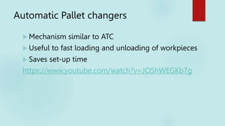 Automatic Pallet changers
 Mechanism similar to ATC
 Useful to fast loading and unloading of workpieces
 Saves set-up time
https://www.youtube.com/watch?v=JOShWEGKb7g
 
