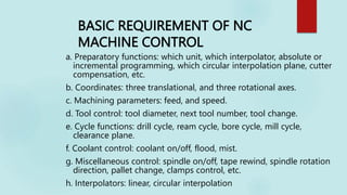BASIC REQUIREMENT OF NC
MACHINE CONTROL
a. Preparatory functions: which unit, which interpolator, absolute or
incremental programming, which circular interpolation plane, cutter
compensation, etc.
b. Coordinates: three translational, and three rotational axes.
c. Machining parameters: feed, and speed.
d. Tool control: tool diameter, next tool number, tool change.
e. Cycle functions: drill cycle, ream cycle, bore cycle, mill cycle,
clearance plane.
f. Coolant control: coolant on/off, flood, mist.
g. Miscellaneous control: spindle on/off, tape rewind, spindle rotation
direction, pallet change, clamps control, etc.
h. Interpolators: linear, circular interpolation
 