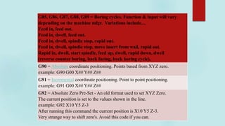 G85, G86, G87, G88, G89 = Boring cycles. Function & input will vary
depending on the machine mfgr. Variations include....
Feed in, feed out.
Feed in, dwell, feed out.
Feed in, dwell, spindle stop, rapid out.
Feed in, dwell, spindle stop, move insert from wall, rapid out.
Rapid in, dwell, start spindle, feed up, dwell, rapid down, dwell
(reverse counter boring, back facing, back boring cycle).
G90 = Absolute coordinate positioning. Points based from XYZ zero.
example: G90 G00 X## Y## Z##
G91 = Incremental coordinate positioning. Point to point positioning.
example: G91 G00 X## Y## Z##
G92 = Absolute Zero Pre-Set - An old format used to set XYZ Zero.
The current position is set to the values shown in the line.
example: G92 X10 Y5 Z-3
After running this command the current position is X10 Y5 Z-3.
Very strange way to shift zero's. Avoid this code if you can.
 
