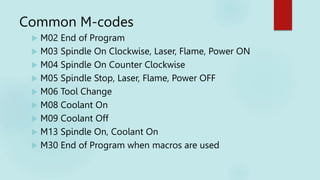 Common M-codes
 M02 End of Program
 M03 Spindle On Clockwise, Laser, Flame, Power ON
 M04 Spindle On Counter Clockwise
 M05 Spindle Stop, Laser, Flame, Power OFF
 M06 Tool Change
 M08 Coolant On
 M09 Coolant Off
 M13 Spindle On, Coolant On
 M30 End of Program when macros are used
 