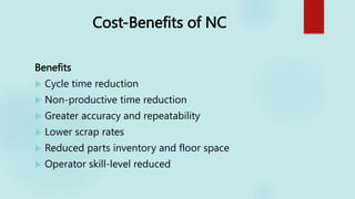Cost-Benefits of NC
Benefits
 Cycle time reduction
 Non-productive time reduction
 Greater accuracy and repeatability
 Lower scrap rates
 Reduced parts inventory and floor space
 Operator skill-level reduced
 
