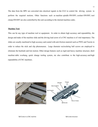 11

The data from the DPU are converted into electrical signals in the CLU to control the driving system to

perform the required motions. Other functions such as machine spindle ON/OFF, coolant ON/OFF, tool

clamp ON/OFF are also controlled by this unit according to the internal machine codes.



Machine Tool

This can be any type of machine tool or equipment. In order to obtain high accuracy and repeatability, the

design and make of the machine slide and the driving lead screw of a CNC machine is of vital importance. The

slides are usually machined to high accuracy and coated with anti-friction material such as PTFE and Turcite in

order to reduce the stick and slip phenomenon. Large diameter recirculating ball screws are employed to

eliminate the backlash and lost motion. Other design features such as rigid and heavy machine structure; short

machine table overhang, quick change tooling system, etc also contribute to the high accuracy and high

repeatability of CNC machines.




             Ball Screw in a CNC machine                                  Ball screw structure
 