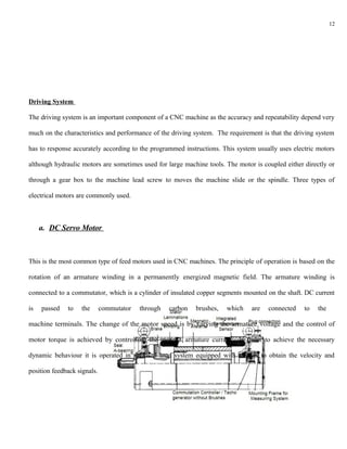 12




Driving System

The driving system is an important component of a CNC machine as the accuracy and repeatability depend very

much on the characteristics and performance of the driving system. The requirement is that the driving system

has to response accurately according to the programmed instructions. This system usually uses electric motors

although hydraulic motors are sometimes used for large machine tools. The motor is coupled either directly or

through a gear box to the machine lead screw to moves the machine slide or the spindle. Three types of

electrical motors are commonly used.



     a. DC Servo Motor



This is the most common type of feed motors used in CNC machines. The principle of operation is based on the

rotation of an armature winding in a permanently energized magnetic field. The armature winding is

connected to a commutator, which is a cylinder of insulated copper segments mounted on the shaft. DC current

is   passed   to   the       commutator   through   carbon   brushes,   which   are   connected   to   the

machine terminals. The change of the motor speed is by varying the armature voltage and the control of

motor torque is achieved by controlling the motor's armature current. In order to achieve the necessary

dynamic behaviour it is operated in a closed loop system equipped with sensors to obtain the velocity and

position feedback signals.
 