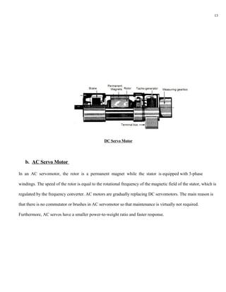 13




                                                 DC Servo Motor




   b. AC Servo Motor

In an AC servomotor, the rotor is a permanent magnet while the stator is equipped with 3-phase

windings. The speed of the rotor is equal to the rotational frequency of the magnetic field of the stator, which is

regulated by the frequency converter. AC motors are gradually replacing DC servomotors. The main reason is

that there is no commutator or brushes in AC servomotor so that maintenance is virtually not required.

Furthermore, AC servos have a smaller power-to-weight ratio and faster response.
 