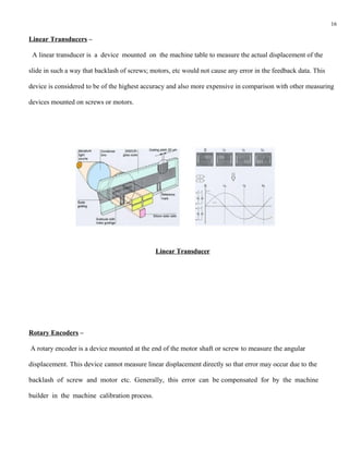 16

Linear Transducers –

 A linear transducer is a device mounted on the machine table to measure the actual displacement of the

slide in such a way that backlash of screws; motors, etc would not cause any error in the feedback data. This

device is considered to be of the highest accuracy and also more expensive in comparison with other measuring

devices mounted on screws or motors.




                                              Linear Transducer




Rotary Encoders –

A rotary encoder is a device mounted at the end of the motor shaft or screw to measure the angular

displacement. This device cannot measure linear displacement directly so that error may occur due to the

backlash of screw and motor etc. Generally, this error can be compensated for by the machine

builder in the machine calibration process.
 