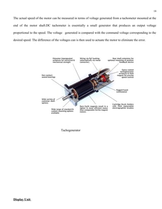 18

The actual speed of the motor can be measured in terms of voltage generated from a tachometer mounted at the

end of the motor shaft.DC tachometer is essentially a small generator that produces an output voltage

proportional to the speed. The voltage generated is compared with the command voltage corresponding to the

desired speed. The difference of the voltages can is then used to actuate the motor to eliminate the error.




                                      Tachogenerator




Display Unit
 