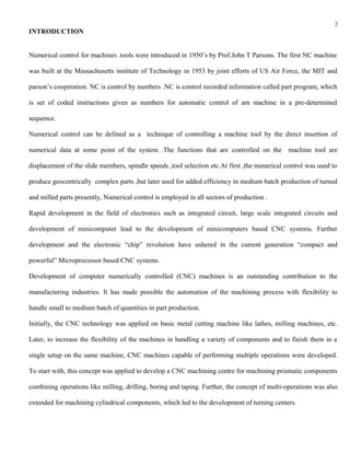 2
INTRODUCTION


Numerical control for machines .tools were introduced in 1950’s by Prof.John T Parsons. The first NC machine

was built at the Massachusetts institute of Technology in 1953 by joint efforts of US Air Force, the MIT and

parson’s cooperation. NC is control by numbers .NC is control recorded information called part program, which

is set of coded instructions given as numbers for automatic control of am machine in a pre-determined

sequence.

Numerical control can be defined as a technique of controlling a machine tool by the direct insertion of

numerical data at some point of the system .The functions that are controlled on the machine tool are

displacement of the slide members, spindle speeds ,tool selection etc.At first ,the numerical control was used to

produce geocentrically complex parts ,but later used for added efficiency in medium batch production of turned

and milled parts presently, Numerical control is employed in all sectors of production .

Rapid development in the field of electronics such as integrated circuit, large scale integrated circuits and

development of minicomputer lead to the development of minicomputers based CNC systems. Further

development and the electronic “chip” revolution have ushered in the current generation “compact and

powerful” Microprocessor based CNC systems.

Development of computer numerically controlled (CNC) machines is an outstanding contribution to the

manufacturing industries. It has made possible the automation of the machining process with flexibility to

handle small to medium batch of quantities in part production.

Initially, the CNC technology was applied on basic metal cutting machine like lathes, milling machines, etc.

Later, to increase the flexibility of the machines in handling a variety of components and to finish them in a

single setup on the same machine, CNC machines capable of performing multiple operations were developed.

To start with, this concept was applied to develop a CNC machining centre for machining prismatic components

combining operations like milling, drilling, boring and taping. Further, the concept of multi-operations was also

extended for machining cylindrical components, which led to the development of turning centers.
 
