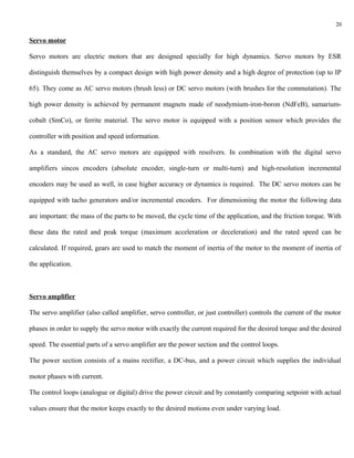 20

Servo motor

Servo motors are electric motors that are designed specially for high dynamics. Servo motors by ESR

distinguish themselves by a compact design with high power density and a high degree of protection (up to IP

65). They come as AC servo motors (brush less) or DC servo motors (with brushes for the commutation). The

high power density is achieved by permanent magnets made of neodymium-iron-boron (NdFeB), samarium-

cobalt (SmCo), or ferrite material. The servo motor is equipped with a position sensor which provides the

controller with position and speed information.

As a standard, the AC servo motors are equipped with resolvers. In combination with the digital servo

amplifiers sincos encoders (absolute encoder, single-turn or multi-turn) and high-resolution incremental

encoders may be used as well, in case higher accuracy or dynamics is required. The DC servo motors can be

equipped with tacho generators and/or incremental encoders. For dimensioning the motor the following data

are important: the mass of the parts to be moved, the cycle time of the application, and the friction torque. With

these data the rated and peak torque (maximum acceleration or deceleration) and the rated speed can be

calculated. If required, gears are used to match the moment of inertia of the motor to the moment of inertia of

the application.



Servo amplifier

The servo amplifier (also called amplifier, servo controller, or just controller) controls the current of the motor

phases in order to supply the servo motor with exactly the current required for the desired torque and the desired

speed. The essential parts of a servo amplifier are the power section and the control loops.

The power section consists of a mains rectifier, a DC-bus, and a power circuit which supplies the individual

motor phases with current.

The control loops (analogue or digital) drive the power circuit and by constantly comparing setpoint with actual

values ensure that the motor keeps exactly to the desired motions even under varying load.
 