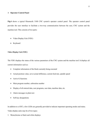 22



 Operator Control Panel



Fig.4 shows a typical Hinumerik 3100 CNC system's operator control panel. The operator control panel

provides the user interface to facilitate a two-way communication between the user, CNC system and the

machine tool. This consists of two parts:



   •   Video Display Unit (VDU)

   •   Keyboard



Video Display Unit (VDU)



The VDU displays the status of the various parameters of the CNC system and the machine tool. It displays all

current information such as:

   •   Complete information of the block currently being executed

   •   Actual position value, set or actual difference, current feed rate, spindle speed

   •   Active G functions

   •   Main program number, subroutine number

   •   Display of all entered data, user programs, user data, machine data, etc.

   •   Alarm messages in plain text

   •   Soft key designations



In addition to a CRT, a few LEDs are generally provided to indicate important operating modes and status.

Video display units may be of two types:

1. Monochrome or black and white displays
 