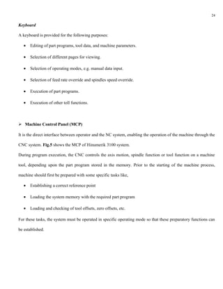 24

Keyboard

A keyboard is provided for the following purposes:

   •   Editing of part programs, tool data, and machine parameters.

   •   Selection of different pages for viewing.

   •   Selection of operating modes, e.g. manual data input.

   •   Selection of feed rate override and spindles speed override.

   •   Execution of part programs.

   •   Execution of other toll functions.



 Machine Control Panel (MCP)

It is the direct interface between operator and the NC system, enabling the operation of the machine through the

CNC system. Fig.5 shows the MCP of Hinumerik 3100 system.

During program execution, the CNC controls the axis motion, spindle function or tool function on a machine

tool, depending upon the part program stored in the memory. Prior to the starting of the machine process,

machine should first be prepared with some specific tasks like,

   •   Establishing a correct reference point

   •   Loading the system memory with the required part program

   •   Loading and checking of tool offsets, zero offsets, etc.

For these tasks, the system must be operated in specific operating mode so that these preparatory functions can

be established.
 