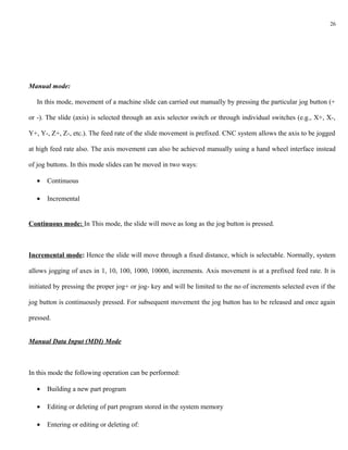 26




Manual mode:

   In this mode, movement of a machine slide can carried out manually by pressing the particular jog button (+

or -). The slide (axis) is selected through an axis selector switch or through individual switches (e.g., X+, X-,

Y+, Y-, Z+, Z-, etc.). The feed rate of the slide movement is prefixed. CNC system allows the axis to be jogged

at high feed rate also. The axis movement can also be achieved manually using a hand wheel interface instead

of jog buttons. In this mode slides can be moved in two ways:

   •   Continuous

   •   Incremental


Continuous mode: In This mode, the slide will move as long as the jog button is pressed.



Incremental mode: Hence the slide will move through a fixed distance, which is selectable. Normally, system

allows jogging of axes in 1, 10, 100, 1000, 10000, increments. Axis movement is at a prefixed feed rate. It is

initiated by pressing the proper jog+ or jog- key and will be limited to the no of increments selected even if the

jog button is continuously pressed. For subsequent movement the jog button has to be released and once again

pressed.


Manual Data Input (MDI) Mode



In this mode the following operation can be performed:

   •   Building a new part program

   •   Editing or deleting of part program stored in the system memory

   •   Entering or editing or deleting of:
 