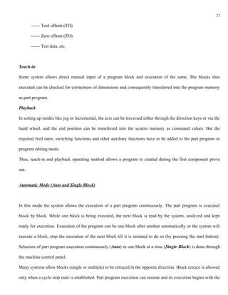27

       ------ Tool offsets (TO)

       ------ Zero offsets (ZO)

       ------ Test data, etc.



Teach-in

Some system allows direct manual input of a program block and execution of the same. The blocks thus

executed can be checked for correctness of dimensions and consequently transferred into the program memory

as part program.

Playback

In setting up modes like jog or incremental, the axis can be traversed either through the direction keys or via the

hand wheel, and the end position can be transferred into the system memory as command values. But the

required feed rates, switching functions and other auxiliary functions have to be added to the part program in

program editing mode.

Thus, teach-in and playback operating method allows a program to created during the first component prove

out.


Automatic Mode (Auto and Single Block)



In this mode the system allows the execution of a part program continuously. The part program is executed

block by block. While one block is being executed, the next block is read by the system, analyzed and kept

ready for execution. Execution of the program can be one block after another automatically or the system will

execute a block, stop the execution of the next block till it is initiated to do so (by pressing the start button).

Selection of part program execution continuously (Auto) or one block at a time (Single Block) is done through

the machine control panel.

Many systems allow blocks (single or multiple) to be retraced in the opposite direction. Block retrace is allowed

only when a cycle stop state is established. Part program execution can resume and its execution begins with the
 