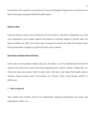28

retraced block. This is useful for tool inspection or in case of tool breakage. Program start can be effected at any

block in the program, through the BLOCK SEARCH facility.




Reference Mode



Under this mode the machine can be referenced to its home position so that all the compensations (e.g., pitch

error compensation) can be properly applied. Part programs are generally prepared in absolute mode with

respect to machine zero. Many CNC systems make it compulsory to reference the slides of the machine to their

home positions before a program is executed while others make it optional.



Input Mode and Output Mode (I/O Mode)



In this mode, the part programs, machine setup data, tool offsets, etc. can be loaded/unloaded into/from the

memory of the system from external devices like programming units, magnetic cassettes or floppy discs, etc.

During data input, some systems check for simple errors (like parity, tape format, block length, unknown

characters, program already present in the memory, etc.). Transfer of data is done through a RS232C or

RS422C port.



 Other Peripherals



These include sensor interface, provision for communication equipment, programming units, printer, tape

reader/puncher interface, etc.
 