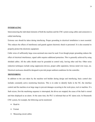 29




INTERFACING

Interconnecting the individual elements of both the machine and the CNC system using cables and connectors is

called interfacing.

Extreme care should be taken during interfacing. Proper grounding in electrical installation is most essential.

This reduces the effects of interference and guards against electronic shock to personnel. It is also essential to

properly protect the electronic equipment.

Cable wires of sufficiently large cross-sectional area must be used. Even though proper grounding reduces the

effect of electrical interference, signal cable requires additional protection. This is generally achieved by using

shielded cables. All the cable shields must be grounded at control only, leaving other end free. Other noise

reduction techniques include using suppression devices, proper cable separation, ferrous metal wire ways, etc.

Electrical enclosures should be designed to provide proper ambient conditions for the controller.

MONITORING

In addition to the care taken by the machine tool builder during design and interfacing, basic control also

includes constantly active monitoring functions. This is in order to identify faults in the NC, the interface

control and the machine at an large stage to prevent damages occurring to the work piece, tool or machine. If a

fault occurs, first the machining sequence is interrupted, the drives are stopped, the cause of the fault is stored

and then displayed as an alarm. At the same time, the PLC is informed that an NC alarm exits. In Hinumerik

CNC system, for example, the following can be monitored:

   •   Read-in

   •   Format

   •   Measuring circuit cables
 