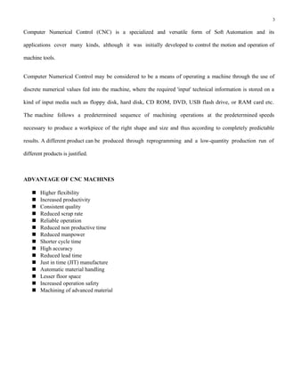 3

Computer Numerical Control (CNC) is a specialized and versatile form of Soft Automation and its

applications cover many kinds, although it was initially developed to control the motion and operation of

machine tools.


Computer Numerical Control may be considered to be a means of operating a machine through the use of

discrete numerical values fed into the machine, where the required 'input' technical information is stored on a

kind of input media such as floppy disk, hard disk, CD ROM, DVD, USB flash drive, or RAM card etc.

The machine follows a predetermined sequence of machining operations at the predetermined speeds

necessary to produce a workpiece of the right shape and size and thus according to completely predictable

results. A different product can be produced through reprogramming and a low-quantity production run of

different products is justified.



ADVANTAGE OF CNC MACHINES

       Higher flexibility
       Increased productivity
       Consistent quality
       Reduced scrap rate
       Reliable operation
       Reduced non productive time
       Reduced manpower
       Shorter cycle time
       High accuracy
       Reduced lead time
       Just in time (JIT) manufacture
       Automatic material handling
       Lesser floor space
       Increased operation safety
       Machining of advanced material
 