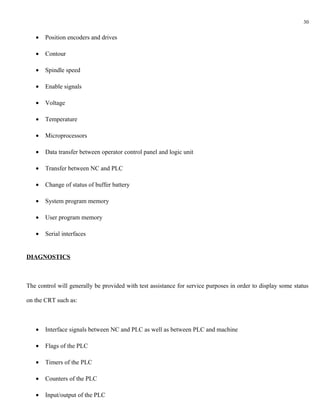 30


   •   Position encoders and drives

   •   Contour

   •   Spindle speed

   •   Enable signals

   •   Voltage

   •   Temperature

   •   Microprocessors

   •   Data transfer between operator control panel and logic unit

   •   Transfer between NC and PLC

   •   Change of status of buffer battery

   •   System program memory

   •   User program memory

   •   Serial interfaces


DIAGNOSTICS



The control will generally be provided with test assistance for service purposes in order to display some status

on the CRT such as:



   •   Interface signals between NC and PLC as well as between PLC and machine

   •   Flags of the PLC

   •   Timers of the PLC

   •   Counters of the PLC

   •   Input/output of the PLC
 