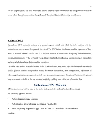 31

For the output signals, it is also possible to set and generate signal combinations for test purposes in order to

observe how the machine react to a changed signal. This simplifies trouble shooting considerably.




MACHINE DATA

Generally, a CNC system is designed as a general-purpose control unit, which has to be matched with the

particular machine to which the system is interfaced. The CNC is interfaced to the machine by means of data,

which is machine specific. The NC and PLC machine data can be entered and changed by means of external

equipment or manually by the keyboard. These data are fixed and entered during commissioning of the machine

and generally left unaltered during machine operations.

    Machine data entered is usually relevant to the axis travel limits, feed rates, rapid traverse speeds and spindle

speeds, position control multiplication factor, Kv factor, acceleration, drift compensation, adjustment of

reference point, backlash compensation, pitch error compensation, etc. Also the optional features of the control

system are made available to the machine tool builder by enabling some of the bits of machine data.


                                     Applications of CNC Machines
CNC machines are widely used in the metal cutting industry and are best used to produce

the following types of product:

•      Parts with complicated contours

•      Parts requiring close tolerance and/or good repeatability

•      Parts requiring expensive jigs and fixtures if produced on conventional

machines
 