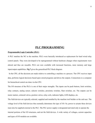 33




                                      PLC PROGRAMMING
Programmable Logic Controller (PLC)

A PLC matches the NC to the machine. PLCs were basically introduced as replacement for hard wired relay

control panels. They were developed to be reprogrammed without hardware changes when requirements were

altered and thus are reusable. PLCs are now available with increased functions, more memory and large

input/output capabilities. Fig.7 gives the generalized PLC block diagram.

 In the CPU, all the decisions are made relative to controlling a machine or a process. The CPU receives input

data, performs logical decisions based upon stored programs and drives the outputs. Connections to a computer

for hierarchical control are done via the CPU.

The I/O structure of the PLCs is one of their major strengths. The inputs can be push buttons, limit switches,

relay contacts, analog sensor, selector switches, proximity switches, float switches, etc. The outputs can be

motor starters, solenoid valves, position valves, relay coils, indicator lights, LED displays, etc.

The field devices are typically selected, supplied and installed by the machine tool builder or the end user. The

voltage level of the field devices thus normally determines the type of I/O. So, power to actuate these devices

must also be supplied external to the PLC. The PLC power supply is designated and rated only to operate the

internal portions of the I/O structures, and not the field devices. A wide variety of voltages, current capacities

and types of I/O modules are available.
 