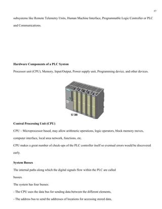 37

subsystems like Remote Telemetry Units, Human Machine Interface, Programmable Logic Controller or PLC

and Communications.




Hardware Components of a PLC System

Processor unit (CPU), Memory, Input/Output, Power supply unit, Programming device, and other devices.




Central Processing Unit (CPU)

CPU – Microprocessor based, may allow arithmetic operations, logic operators, block memory moves,

computer interface, local area network, functions, etc.

CPU makes a great number of check-ups of the PLC controller itself so eventual errors would be discovered

early.


System Busses

The internal paths along which the digital signals flow within the PLC are called

busses.

The system has four busses:

- The CPU uses the data bus for sending data between the different elements,

- The address bus to send the addresses of locations for accessing stored data,
 